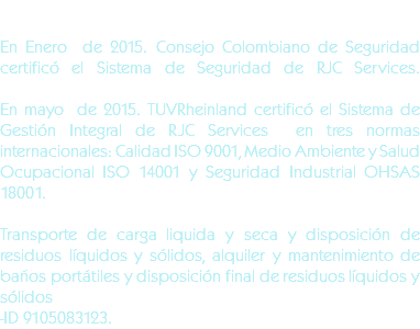  En Enero de 2015. Consejo Colombiano de Seguridad certificó el Sistema de Seguridad de RJC Services.En mayo de 2015. TUVRheinland certificó el Sistema de Gestión Integral de RJC Services en tres normas internacionales: Calidad ISO 9001, Medio Ambiente y Salud Ocupacional ISO 14001 y Seguridad Industrial OHSAS 18001. Transporte de carga liquida y seca y disposición de residuos líquidos y sólidos, alquiler y mantenimiento de baños portátiles y disposición final de residuos líquidos y sólidos -ID 9105083123.