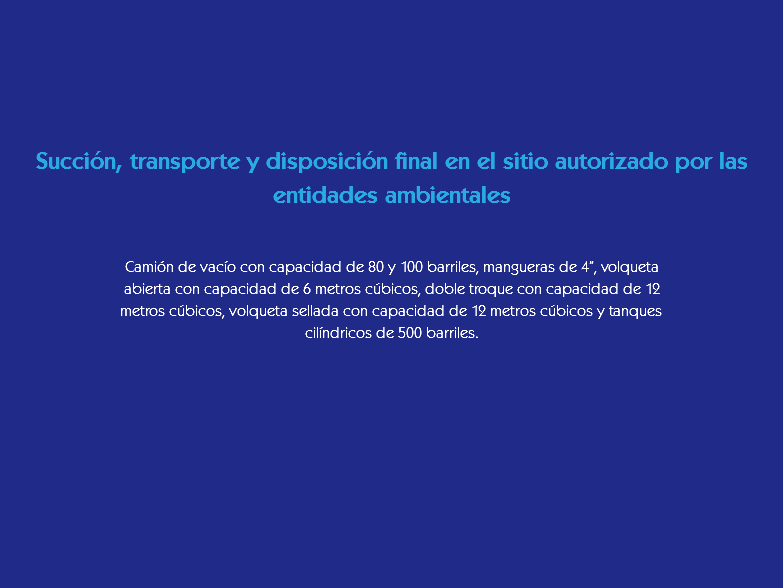  Succión, transporte y disposición final en el sitio autorizado por las entidades ambientales Camión de vacío con capacidad de 80 y 100 barriles, mangueras de 4”, volqueta abierta con capacidad de 6 metros cúbicos, doble troque con capacidad de 12 metros cúbicos, volqueta sellada con capacidad de 12 metros cúbicos y tanques cilíndricos de 500 barriles.
