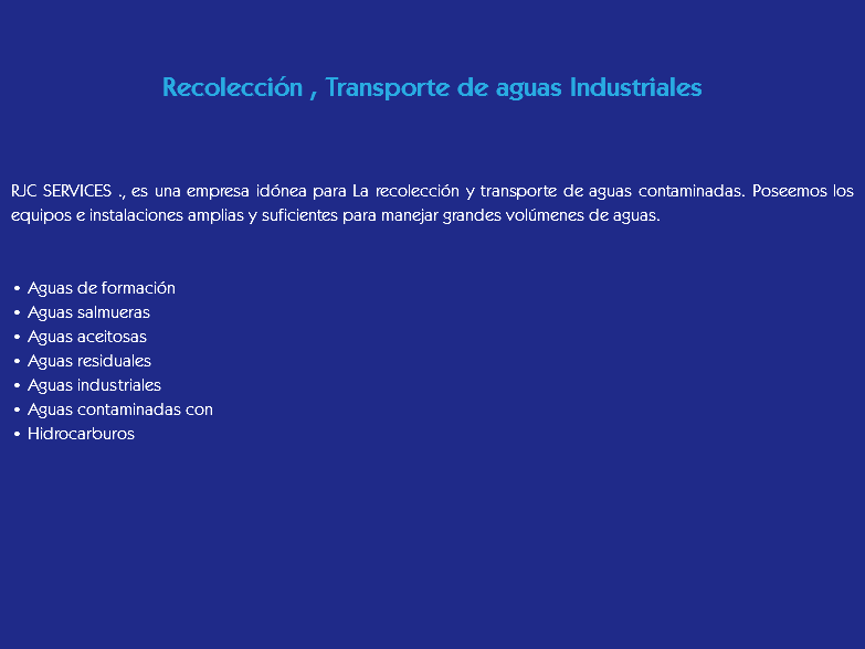  Recolección , Transporte de aguas Industriales RJC SERVICES ., es una empresa idónea para La recolección y transporte de aguas contaminadas. Poseemos los equipos e instalaciones amplias y suficientes para manejar grandes volúmenes de aguas. • Aguas de formación
• Aguas salmueras
• Aguas aceitosas
• Aguas residuales
• Aguas industriales
• Aguas contaminadas con
• Hidrocarburos
