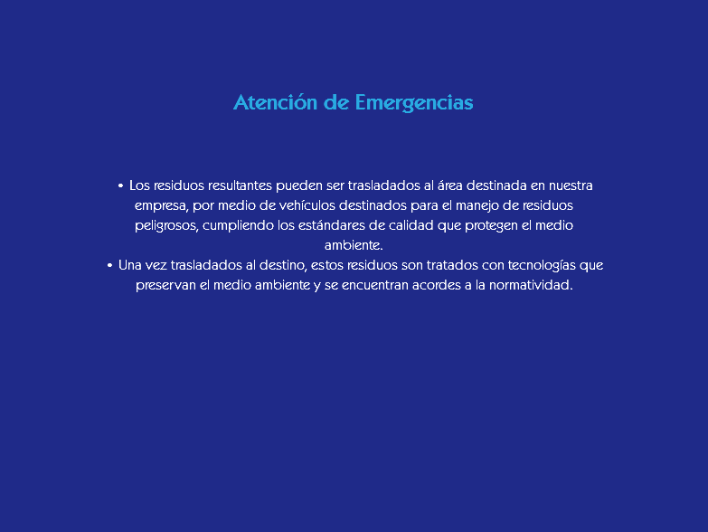  Atención de Emergencias • Los residuos resultantes pueden ser trasladados al área destinada en nuestra empresa, por medio de vehículos destinados para el manejo de residuos peligrosos, cumpliendo los estándares de calidad que protegen el medio ambiente.
• Una vez trasladados al destino, estos residuos son tratados con tecnologías que preservan el medio ambiente y se encuentran acordes a la normatividad.
